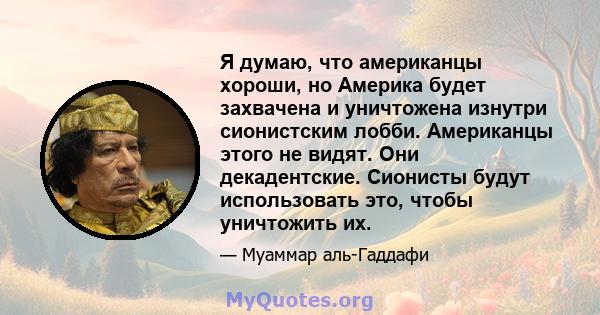 Я думаю, что американцы хороши, но Америка будет захвачена и уничтожена изнутри сионистским лобби. Американцы этого не видят. Они декадентские. Сионисты будут использовать это, чтобы уничтожить их.