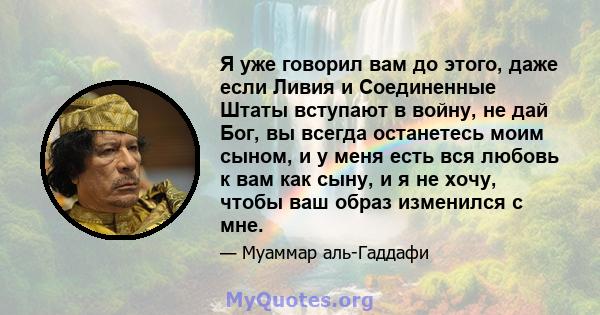 Я уже говорил вам до этого, даже если Ливия и Соединенные Штаты вступают в войну, не дай Бог, вы всегда останетесь моим сыном, и у меня есть вся любовь к вам как сыну, и я не хочу, чтобы ваш образ изменился с мне.