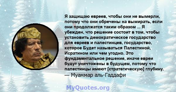 Я защищаю евреев, чтобы они не вымерли, потому что они обречены на вымирать, если они продолжатся таким образом ... Я убежден, что решение состоит в том, чтобы установить демократическое государство для евреев и