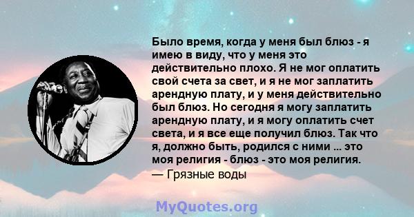 Было время, когда у меня был блюз - я имею в виду, что у меня это действительно плохо. Я не мог оплатить свой счета за свет, и я не мог заплатить арендную плату, и у меня действительно был блюз. Но сегодня я могу