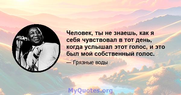 Человек, ты не знаешь, как я себя чувствовал в тот день, когда услышал этот голос, и это был мой собственный голос.