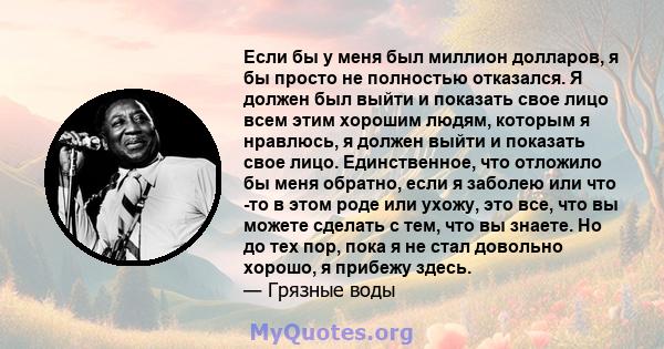 Если бы у меня был миллион долларов, я бы просто не полностью отказался. Я должен был выйти и показать свое лицо всем этим хорошим людям, которым я нравлюсь, я должен выйти и показать свое лицо. Единственное, что