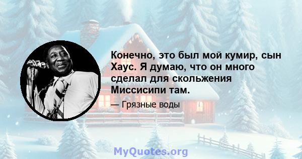 Конечно, это был мой кумир, сын Хаус. Я думаю, что он много сделал для скольжения Миссисипи там.