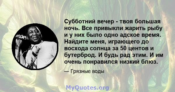 Субботний вечер - твоя большая ночь. Все привыкли жарить рыбу и у них было одно адское время. Найдите меня, играющего до восхода солнца за 50 центов и бутерброд. И будь рад этим. И им очень понравился низкий блюз.