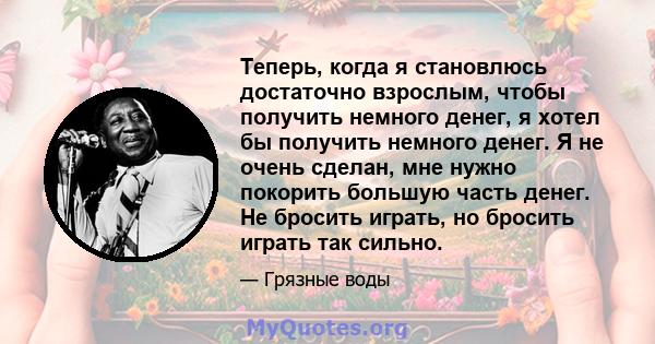 Теперь, когда я становлюсь достаточно взрослым, чтобы получить немного денег, я хотел бы получить немного денег. Я не очень сделан, мне нужно покорить большую часть денег. Не бросить играть, но бросить играть так сильно.