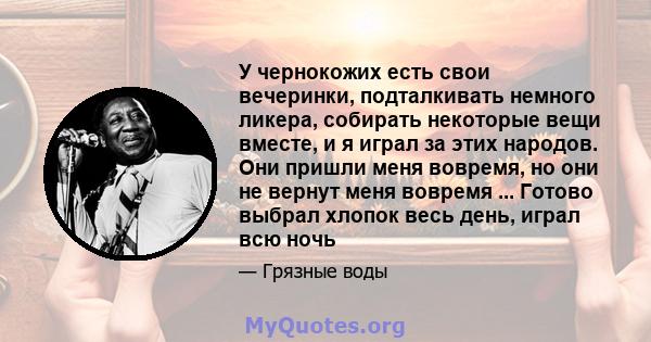 У чернокожих есть свои вечеринки, подталкивать немного ликера, собирать некоторые вещи вместе, и я играл за этих народов. Они пришли меня вовремя, но они не вернут меня вовремя ... Готово выбрал хлопок весь день, играл