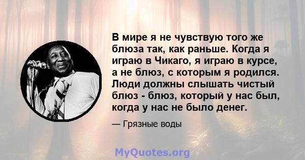 В мире я не чувствую того же блюза так, как раньше. Когда я играю в Чикаго, я играю в курсе, а не блюз, с которым я родился. Люди должны слышать чистый блюз - блюз, который у нас был, когда у нас не было денег.