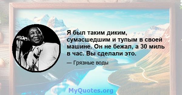 Я был таким диким, сумасшедшим и тупым в своей машине. Он не бежал, а 30 миль в час. Вы сделали это.