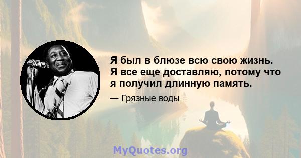 Я был в блюзе всю свою жизнь. Я все еще доставляю, потому что я получил длинную память.