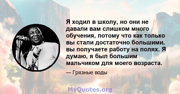 Я ходил в школу, но они не давали вам слишком много обучения, потому что как только вы стали достаточно большими, вы получаете работу на полях. Я думаю, я был большим мальчиком для моего возраста.