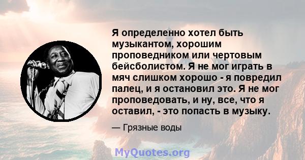 Я определенно хотел быть музыкантом, хорошим проповедником или чертовым бейсболистом. Я не мог играть в мяч слишком хорошо - я повредил палец, и я остановил это. Я не мог проповедовать, и ну, все, что я оставил, - это