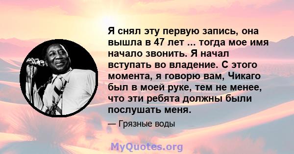 Я снял эту первую запись, она вышла в 47 лет ... тогда мое имя начало звонить. Я начал вступать во владение. С этого момента, я говорю вам, Чикаго был в моей руке, тем не менее, что эти ребята должны были послушать меня.