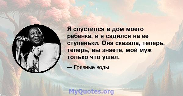 Я спустился в дом моего ребенка, и я садился на ее ступеньки. Она сказала, теперь, теперь, вы знаете, мой муж только что ушел.