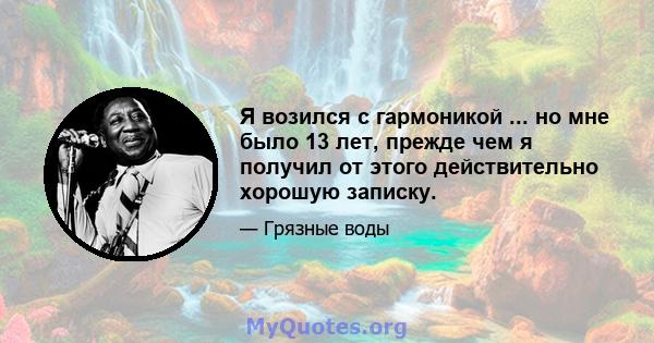 Я возился с гармоникой ... но мне было 13 лет, прежде чем я получил от этого действительно хорошую записку.