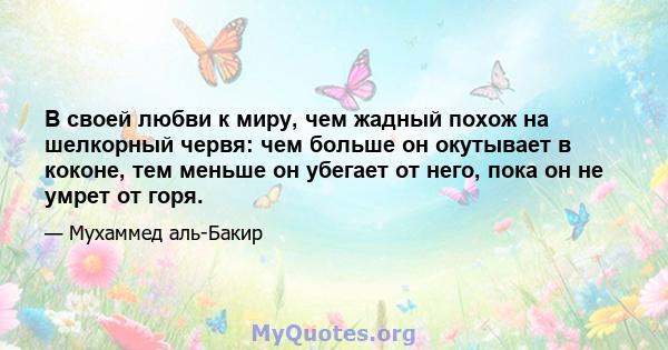 В своей любви к миру, чем жадный похож на шелкорный червя: чем больше он окутывает в коконе, тем меньше он убегает от него, пока он не умрет от горя.