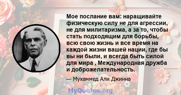 Мое послание вам: наращивайте физическую силу не для агрессии, не для милитаризма, а за то, чтобы стать подходящим для борьбы, всю свою жизнь и все время на каждой жизни вашей нации, где бы вы ни были, и всегда быть