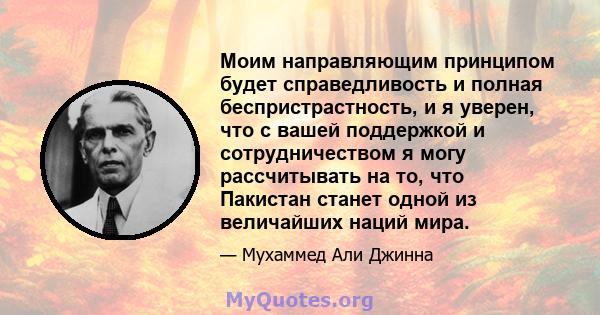 Моим направляющим принципом будет справедливость и полная беспристрастность, и я уверен, что с вашей поддержкой и сотрудничеством я могу рассчитывать на то, что Пакистан станет одной из величайших наций мира.