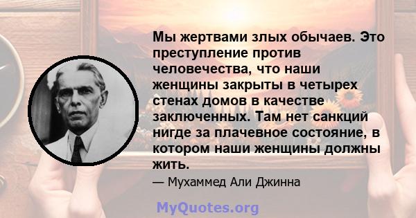 Мы жертвами злых обычаев. Это преступление против человечества, что наши женщины закрыты в четырех стенах домов в качестве заключенных. Там нет санкций нигде за плачевное состояние, в котором наши женщины должны жить.