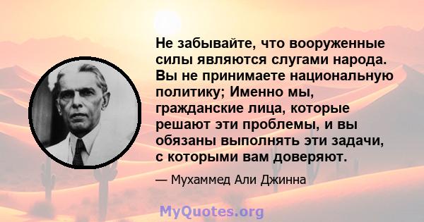 Не забывайте, что вооруженные силы являются слугами народа. Вы не принимаете национальную политику; Именно мы, гражданские лица, которые решают эти проблемы, и вы обязаны выполнять эти задачи, с которыми вам доверяют.