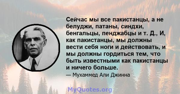 Сейчас мы все пакистанцы, а не белуджи, патаны, синдхи, бенгальцы, пенджабцы и т. Д., И, как пакистанцы, мы должны вести себя ноги и действовать, и мы должны гордиться тем, что быть известными как пакистанцы и ничего