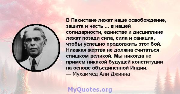 В Пакистане лежат наше освобождение, защита и честь ... в нашей солидарности, единстве и дисциплине лежат позади сила, сила и санкция, чтобы успешно продолжить этот бой. Никакая жертва не должна считаться слишком