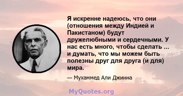 Я искренне надеюсь, что они (отношения между Индией и Пакистаном) будут дружелюбными и сердечными. У нас есть много, чтобы сделать ... и думать, что мы можем быть полезны друг для друга (и для) мира.