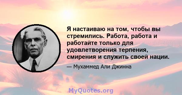 Я настаиваю на том, чтобы вы стремились. Работа, работа и работайте только для удовлетворения терпения, смирения и служить своей нации.