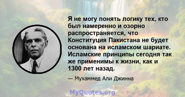 Я не могу понять логику тех, кто был намеренно и озорно распространяется, что Конституция Пакистана не будет основана на исламском шариате. Исламские принципы сегодня так же применимы к жизни, как и 1300 лет назад.