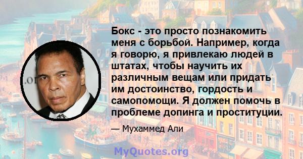 Бокс - это просто познакомить меня с борьбой. Например, когда я говорю, я привлекаю людей в штатах, чтобы научить их различным вещам или придать им достоинство, гордость и самопомощи. Я должен помочь в проблеме допинга