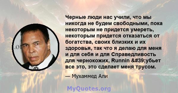 Черные люди нас учили, что мы никогда не будем свободными, пока некоторым не придется умереть, некоторым придется отказаться от богатства, своих близких и их здоровья, так что я делаю для меня и для себя и для