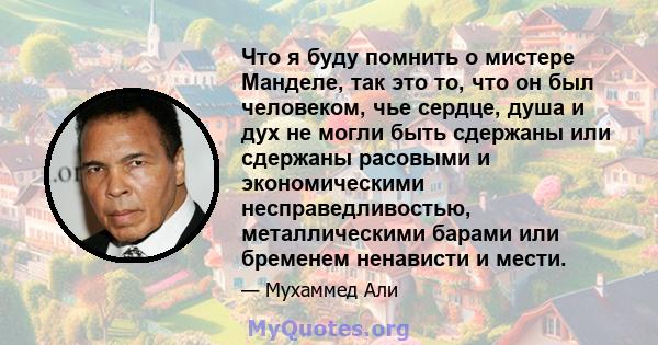 Что я буду помнить о мистере Манделе, так это то, что он был человеком, чье сердце, душа и дух не могли быть сдержаны или сдержаны расовыми и экономическими несправедливостью, металлическими барами или бременем