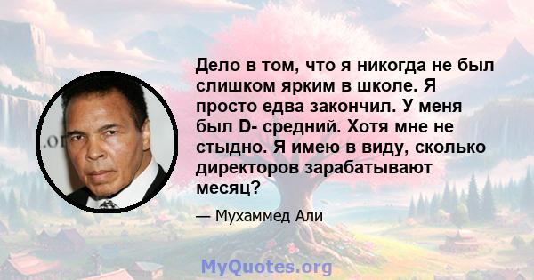 Дело в том, что я никогда не был слишком ярким в школе. Я просто едва закончил. У меня был D- средний. Хотя мне не стыдно. Я имею в виду, сколько директоров зарабатывают месяц?