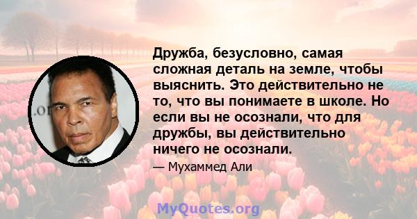 Дружба, безусловно, самая сложная деталь на земле, чтобы выяснить. Это действительно не то, что вы понимаете в школе. Но если вы не осознали, что для дружбы, вы действительно ничего не осознали.