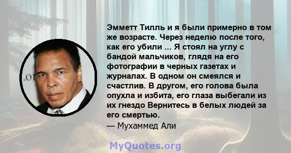 Эмметт Тилль и я были примерно в том же возрасте. Через неделю после того, как его убили ... Я стоял на углу с бандой мальчиков, глядя на его фотографии в черных газетах и ​​журналах. В одном он смеялся и счастлив. В