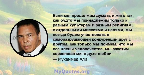 Если мы продолжим думать и жить так, как будто мы принадлежим только к разным культурам и разным религиям, с отдельными миссиями и целями, мы всегда будем участвовать в саморазрушающей конкуренции друг с другом. Как