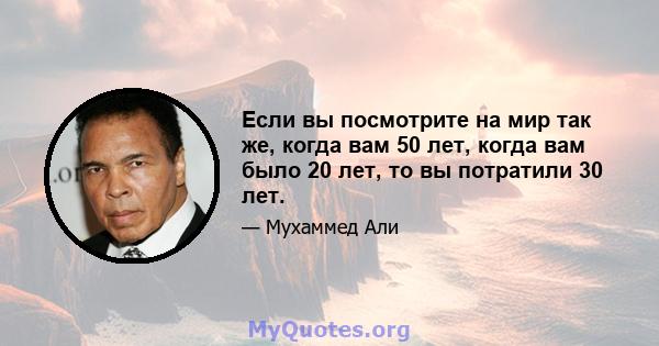 Если вы посмотрите на мир так же, когда вам 50 лет, когда вам было 20 лет, то вы потратили 30 лет.