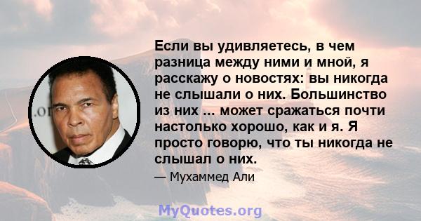 Если вы удивляетесь, в чем разница между ними и мной, я расскажу о новостях: вы никогда не слышали о них. Большинство из них ... может сражаться почти настолько хорошо, как и я. Я просто говорю, что ты никогда не слышал 