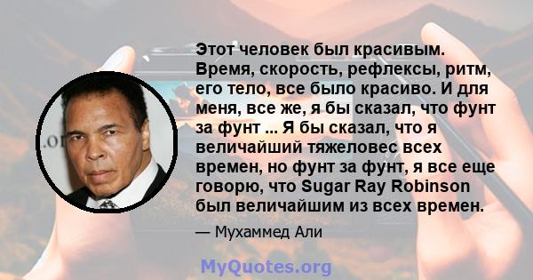 Этот человек был красивым. Время, скорость, рефлексы, ритм, его тело, все было красиво. И для меня, все же, я бы сказал, что фунт за фунт ... Я бы сказал, что я величайший тяжеловес всех времен, но фунт за фунт, я все