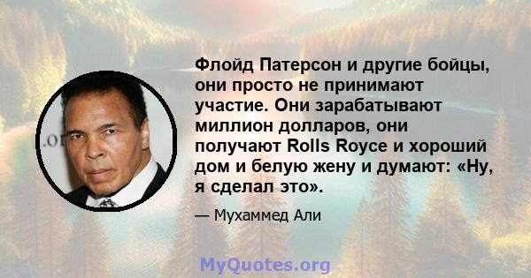 Флойд Патерсон и другие бойцы, они просто не принимают участие. Они зарабатывают миллион долларов, они получают Rolls Royce и хороший дом и белую жену и думают: «Ну, я сделал это».