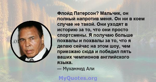 Флойд Патерсон? Мальчик, он полный напротив меня. Он ни в коем случае не такой. Они уходят в историю за то, что они просто спортсмены. Я получаю больше похвалы и похвалы за то, что я делаю сейчас на этом шоу, чем