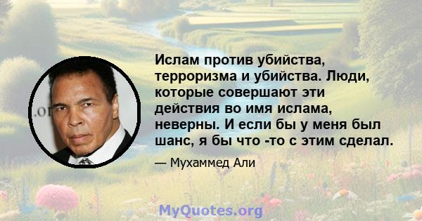 Ислам против убийства, терроризма и убийства. Люди, которые совершают эти действия во имя ислама, неверны. И если бы у меня был шанс, я бы что -то с этим сделал.