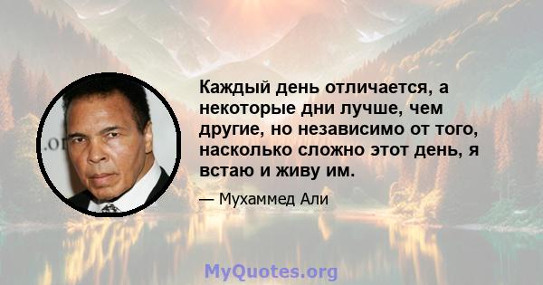 Каждый день отличается, а некоторые дни лучше, чем другие, но независимо от того, насколько сложно этот день, я встаю и живу им.