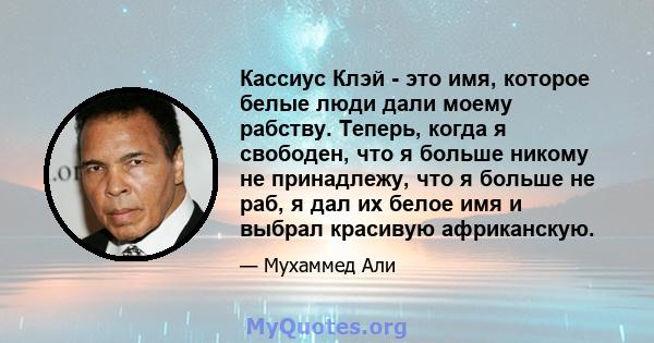 Кассиус Клэй - это имя, которое белые люди дали моему рабству. Теперь, когда я свободен, что я больше никому не принадлежу, что я больше не раб, я дал их белое имя и выбрал красивую африканскую.