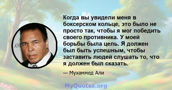 Когда вы увидели меня в боксерском кольце, это было не просто так, чтобы я мог победить своего противника. У моей борьбы была цель. Я должен был быть успешным, чтобы заставить людей слушать то, что я должен был сказать.