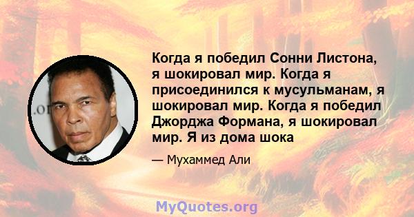 Когда я победил Сонни Листона, я шокировал мир. Когда я присоединился к мусульманам, я шокировал мир. Когда я победил Джорджа Формана, я шокировал мир. Я из дома шока