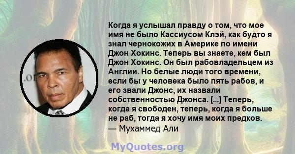 Когда я услышал правду о том, что мое имя не было Кассиусом Клэй, как будто я знал чернокожих в Америке по имени Джон Хокинс. Теперь вы знаете, кем был Джон Хокинс. Он был рабовладельцем из Англии. Но белые люди того