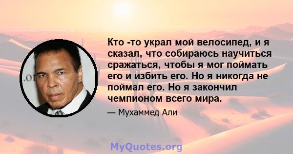 Кто -то украл мой велосипед, и я сказал, что собираюсь научиться сражаться, чтобы я мог поймать его и избить его. Но я никогда не поймал его. Но я закончил чемпионом всего мира.