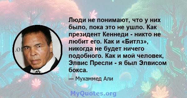 Люди не понимают, что у них было, пока это не ушло. Как президент Кеннеди - никто не любит его. Как и «Битлз», никогда не будет ничего подобного. Как и мой человек, Элвис Пресли - я был Элвисом бокса.