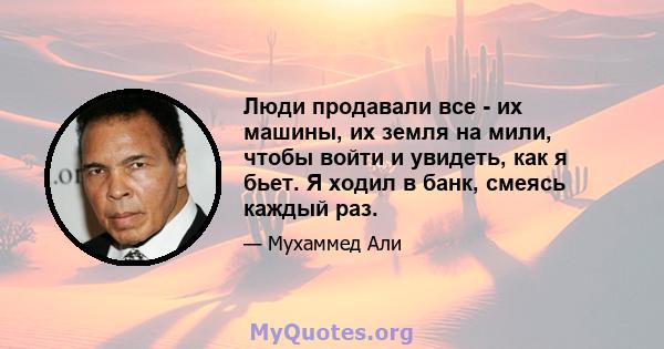 Люди продавали все - их машины, их земля на мили, чтобы войти и увидеть, как я бьет. Я ходил в банк, смеясь каждый раз.