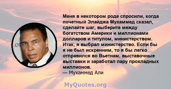 Меня в некотором роде спросили, когда почетный Элайджа Мухаммед сказал, сделайте шаг, выберите между богатством Америки и миллионами долларов и титулом, министерством. Итак, я выбрал министерство. Если бы я не был